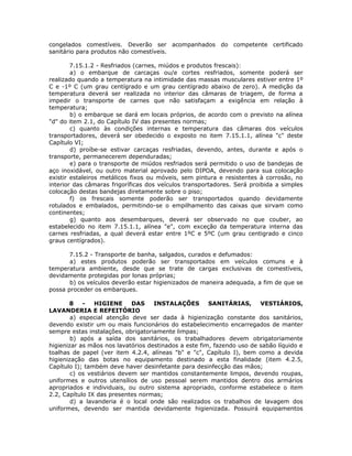 congelados comestíveis. Deverão ser acompanhados do competente certificado
sanitário para produtos não comestíveis.
7.15.1.2 - Resfriados (carnes, miúdos e produtos frescais):
a) o embarque de carcaças ou/e cortes resfriados, somente poderá ser
realizado quando a temperatura na intimidade das massas musculares estiver entre 1º
C e -1º C (um grau centígrado e um grau centígrado abaixo de zero). A medição da
temperatura deverá ser realizada no interior das câmaras de triagem, de forma a
impedir o transporte de carnes que não satisfaçam a exigência em relação à
temperatura;
b) o embarque se dará em locais próprios, de acordo com o previsto na alínea
"d" do item 2.1, do Capítulo IV das presentes normas;
c) quanto às condições internas e temperatura das câmaras dos veículos
transportadores, deverá ser obedecido o exposto no item 7.15.1.1, alínea "c" deste
Capítulo VI;
d) proíbe-se estivar carcaças resfriadas, devendo, antes, durante e após o
transporte, permanecerem dependuradas;
e) para o transporte de miúdos resfriados será permitido o uso de bandejas de
aço inoxidável, ou outro material aprovado pelo DIPOA, devendo para sua colocação
existir estaleiros metálicos fixos ou móveis, sem pintura e resistentes à corrosão, no
interior das câmaras frigoríficas dos veículos transportadores. Será proibida a simples
colocação destas bandejas diretamente sobre o piso;
f) os frescais somente poderão ser transportados quando devidamente
rotulados e embalados, permitindo-se o empilhamento das caixas que sirvam como
continentes;
g) quanto aos desembarques, deverá ser observado no que couber, ao
estabelecido no item 7.15.1.1, alínea "e", com exceção da temperatura interna das
carnes resfriadas, a qual deverá estar entre 1ºC e 5ºC (um grau centigrado e cinco
graus centígrados).
7.15.2 - Transporte de banha, salgados, curados e defumados:
a) estes produtos poderão ser transportados em veículos comuns e à
temperatura ambiente, desde que se trate de cargas exclusivas de comestíveis,
devidamente protegidas por lonas próprias;
b) os veículos deverão estar higienizados de maneira adequada, a fim de que se
possa proceder os embarques.
8 - HIGIENE DAS INSTALAÇÕES SANITÁRIAS, VESTIÁRIOS,
LAVANDERIA E REFEITÓRIO
a) especial atenção deve ser dada à higienização constante dos sanitários,
devendo existir um ou mais funcionários do estabelecimento encarregados de manter
sempre estas instalações, obrigatoriamente limpas;
b) após a saída dos sanitários, os trabalhadores devem obrigatoriamente
higienizar as mãos nos lavatórios destinados a este fim, fazendo uso de sabão líquido e
toalhas de papel (ver item 4.2.4, alíneas "b" e "c", Capítulo I), bem como a devida
higienização das botas no equipamento destinado a esta finalidade (item 4.2.5,
Capítulo I); também deve haver desinfetante para desinfecção das mãos;
c) os vestiários devem ser mantidos constantemente limpos, devendo roupas,
uniformes e outros utensílios de uso pessoal serem mantidos dentro dos armários
apropriados e individuais, ou outro sistema apropriado, conforme estabelece o item
2.2, Capítulo IX das presentes normas;
d) a lavanderia é o local onde são realizados os trabalhos de lavagem dos
uniformes, devendo ser mantida devidamente higienizada. Possuirá equipamentos
 