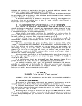 próprios que permitam o atendimento eficiente do volume diário de trabalho, bem
como locais adequados para a guarda dos uniformes limpos;
e) o refeitório deverá ser amplo e devidamente equipado, de maneira a atender
às necessidades diárias de lanches ou/e refeições, sendo mantida em boas condições
de higiene durante e após seu uso;
f) a higienização diária de vestiários, lavanderia, refeitório, e em especial dos
sanitários, deve ser procedida com o uso de água, soluções desinfetantes e
bactericidas aprovadas pelo DIPOA.
9 - SOLUÇÕES DESINFETANTES EMPREGADAS NA HIGIENIZAÇÃO
a) a limpeza das instalações e equipamentos, antes da aplicação de qualquer
solução desinfetante, deverá ser rigorosa, sem o que os seus efeitos benéficos tornar-
se-ão prejudicados. A aplicação dessas soluções deverá ser sempre procedida quando
o ambiente estiver livre de produtos comestíveis;
b) as soluções empregadas na higiene das instalações, do equipamento e do
pessoal, são geralmente de compostos quaternários de amônia, hipoclorito de sódio ou
de cálcio, de iodo ou cloramina. Essa higienização deverá ser diária;
c) todo cuidado deverá ser tomado no manuseio de soluções concentradas de
desinfetantes, evitando-se seu contato irritante com as mucosas conjuntiva e nasal,
principalmente;
d) para a desinfecção dos pisos, canaletas, locais de acesso difícil, certos
"chutes" e tubos de descarga (drenagem), é recomendável o hipoclorito em solução a
0,1% (um décimo por cento), podendo, em certos casos, ser aumentada esta
concentração para 0,5% (meio por cento) ou mesmo 1% (um por cento). Soluções de
hipoclorito a 0,05% (cinco décimos por cento), no mínimo, são indicadas para a
higienização do equipamento de fácil acesso, onde é possível uma lavagem prévia e
eficiente com sabão ou detergentes comuns;
e) os compostos quaternários de amônia são aplicados segundo a orientação do
fabricante, cujos produtos precisam ser aprovados pelo Ministério da Saúde e
autorização pelo DIPOA;
f) o equipamento deverá ser enxaguado com água potável, depois de um
período mínimo de 20 (vinte) minutos de ação de tais soluções desinfetantes;
g) soluções contendo cloro, iodo, ou compostos quaternários de amônia,
poderão ser usados para a desinfecção das mãos dos operários, que manuseiam
produtos comestíveis e dos funcionários da Inspeção Federal, após a necessária
lavagem com sabão, seguindo indicação do fabricante;
CAPÍTULO VII
INSPEÇÃO "ante-mortem" E "post-mortem"
1ª PARTE: INSPEÇÃO "ante-mortem", MATANÇA DE EMERGÊNCIA E NECROPSIA
1 - INSPEÇÃO "ante-mortem"
É atribuição do Médico Veterinário, sendo que o exame "post-mortem" deve ser
realizado pelo mesmo Médico Veterinário que inspecionou os animais "in vivo".
A Inspeção "ante-mortem" deve ser realizada no mínimo duas vezes para cada
lote: a primeira, no momento do desembarque dos suínos nas pocilgas de chegada; a
segunda, momentos antes do abate.
Preliminarmente a Inspeção "ante-mortem" é feita pelo exame visual de caráter
geral, observando-se com cuidado o comportamento dos animais, encaminhando para
a pocilga deseqüestroaqueles que por motivo de ordem sanitária necessitem de exame
individual.
 