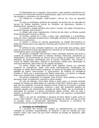 É indispensável que a inspeção "ante-mortem", seja realizada inicialmente com
os animais em movimento durante o desembarque; após, com os animais em repouso
nas pocilgas e, novamente, em movimento.
Ao realizar-se a inspeção "ante-mortem", tem-se em mira os seguintes
objetivos:
a) exigir os certificados sanitários de sanidade, de acordo com as instruções do
Serviço de Defesa Sanitária Animal do Ministério da Agricultura, Pecuária e
Abastecimento, quando for o caso;
b) examinar o estado sanitário dos suínos e auxiliar com dados informativos a
tarefa da inspeção "post-mortem";
c) refugar pelo prazo regulamentar (mínimo de dez dias), as fêmeas quando
diagnosticado parto recente ou aborto;
d) verificar, quando for o caso, o peso, raça, classificação e a procedência,
tendo em vista a obtenção de dados para a realização eventual de trabalhos de ordem
econômica ou zootécnica;
e) conferir o número de animais apresentados na relação discriminativa ou
global de matança para o dia seguinte, fornecida pela empresa à IF, como determina a
legislação;
f) certificar-se das condições higiênicas e de conservação das pocilgas, assim
como do provimento de água dos bebedouros, tomando-se, se necessárias, as medidas
indispensáveis para a sua regularização.
Se durante a Inspeção "ante-mortem" forem verificados sintomas que levam à
suspeita de qualquer enfermidade ou afecção (doenças infecciosas, parasitárias ou
inespecíficas), se encaminharão os animais para a pocilga de sequestro, onde serão
efetuadas as pesquisas semiológicas que se fizerem necessárias. Tais animais, a
critério do Médico Veterinário, poderão aí permanecer retidos para observação ou
eventual tratamento, pelo tempo que for julgado necessário.
Os suínos retidos para observação serão abatidos sempre em separado
(matança de emergência). Neste caso serão individualmente identificados por
tatuagem na região dorsal anterior esquerda. O número da tatuagem será lançado na
papeleta de exame "ante-mortem" e "post-mortem" da matança de emergência
(modelo nº B1A), que é preenchida pelo Médico Veterinário e se destina à Inspeção
Final, como subsídio para o diagnóstico no exame "post-mortem".
Os animais condenados na Inspeção "ante-mortem" serão abatidos na Sala de
Necropsia (hiper ou hipotermia, caquexia e outras causas).
No caso de doenças, como febre aftosa e peste suína, os animais somente
poderão ser levados ao abate depois de superada a fase febril. Mesmo assim, o abate
será feito em separado, no final da matança normal, dando-se às vísceras e carcaças
destino condicional ou condenação, conforme o caso. São igualmente abatidos em
separado aqueles que apresentarem sequelas de febre aftosa, não se permitindo a
exportação de carcaças e vísceras procedentes destes animais. Além de todo o
exposto, as pocilgas e a sala de matança devem sofrer uma rigorosa e indispensável
higienização.
Toda a vez que for constatada a presença de febre aftosa e peste suína no
exame "ante-mortem", devem ser suspensas as entradas de suínos até que se tenha
as pocilgas vazias e devidamente desinfetadas, levando-se a ocorrência ao
conhecimento da autoridade sanitária competente.
2 - MATANÇA DE EMERGÊNCIA
É o sacrifício dos animais que chegam ao estabelecimento em precárias
condições de sanidade, impossibilitados de atingirem a sala de matança por seus
próprios meios, bem como dos que forem retirados da pocilga de sequestro, após
exame geral.
 