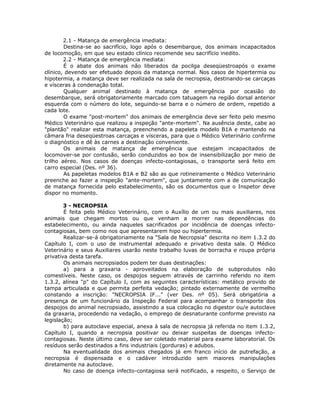 2.1 - Matança de emergência imediata:
Destina-se ao sacrifício, logo após o desembarque, dos animais incapacitados
de locomoção, em que seu estado clínico recomende seu sacrifício inedito.
2.2 - Matança de emergência mediata:
É o abate dos animais não liberados da pocilga deseqüestroapós o exame
clínico, devendo ser efetuado depois da matança normal. Nos casos de hipertermia ou
hipotermia, a matança deve ser realizada na sala de necropsia, destinando-se carcaças
e vísceras à condenação total.
Qualquer animal destinado à matança de emergência por ocasião do
desembarque, será obrigatoriamente marcado com tatuagem na região dorsal anterior
esquerda com o número do lote, seguindo-se barra e o número de ordem, repetido a
cada lote.
O exame "post-mortem" dos animais de emergência deve ser feito pelo mesmo
Médico Veterinário que realizou a inspeção "ante-mortem". Na ausência deste, cabe ao
"plantão" realizar esta matança, preenchendo a papeleta modelo B1A e mantendo na
câmara fria deseqüestroas carcaças e vísceras, para que o Médico Veterinário confirme
o diagnóstico e dê às carnes a destinação conveniente.
Os animais de matança de emergência que estejam incapacitados de
locomover-se por contusão, serão conduzidos ao box de insensibilização por meio de
trilho aéreo. Nos casos de doenças infecto-contagiosas, o transporte será feito em
carro especial (Des. nº 36).
As papeletas modelos B1A e B2 são as que rotineiramente o Médico Veterinário
preenche ao fazer a inspeção "ante-mortem", que juntamente com a de comunicação
de matança fornecida pelo estabelecimento, são os documentos que o Inspetor deve
dispor no momento.
3 - NECROPSIA
É feita pelo Médico Veterinário, com o Auxílio de um ou mais auxiliares, nos
animais que chegam mortos ou que venham a morrer nas dependências do
estabelecimento, ou ainda naqueles sacrificados por incidência de doenças infecto-
contagiosas, bem como nos que apresentarem hipo ou hipertermia.
Realizar-se-á obrigatoriamente na "Sala de Necropsia" descrita no item 1.3.2 do
Capítulo I, com o uso de instrumental adequado e privativo desta sala. O Médico
Veterinário e seus Auxiliares usarão neste trabalho luvas de borracha e roupa própria
privativa desta tarefa.
Os animais necropsiados podem ter duas destinações:
a) para a graxaria - aproveitados na elaboração de subprodutos não
comestíveis. Neste caso, os despojos seguem através de carrinho referido no item
1.3.2, alínea "p" do Capítulo I, com as seguintes características: metálico provido de
tampa articulada e que permita perfeita vedação; pintado externamente de vermelho
constando a inscrição: "NECROPSIA IF..." (ver Des. nº 05). Será obrigatória a
presença de um funcionário da Inspeção Federal para acompanhar o transporte dos
despojos do animal necropsiado, assistindo a sua colocação no digestor ou/e autoclave
da graxaria, procedendo na vedação, o emprego de desnaturante conforme previsto na
legislação;
b) para autoclave especial, anexa à sala de necropsia já referida no item 1.3.2,
Capítulo I, quando a necropsia positivar ou deixar suspeitas de doenças infecto-
contagiosas. Neste último caso, deve ser coletado material para exame laboratorial. Os
resíduos serão destinados a fins industriais (gorduras) e adubos.
Na eventualidade dos animais chegados já em franco início de putrefação, a
necropsia é dispensada e o cadáver introduzido sem maiores manipulações
diretamente na autoclave.
No caso de doença infecto-contagiosa será notificado, a respeito, o Serviço de
 