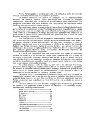 A linha "G" (inspeção de cérebro) somente será realizada a partir do momento
em que a indústria comercialize ou industrialize o cérebro.
Os exames realizados nas "Linhas de Inspeção" são da responsabilidade
exclusiva da Inspeção Federal, sendo executados por auxiliares de inspeção
devidamente capacitados, que trabalham sob a supervisão do médico veterinário, que
também é responsável pela Inspeção Final e pelo cumprimento das medidas de ordem
higiênico-sanitária constantes destas normas.
Os trabalhos de exame a cargo destas linhas serão precedidos individualmente
por uma fase preparatória que tem por finalidade apresentar à Inspeção Federal a peça
ou conjunto de peças em condições de serem eficientemente inspecionadas, tendo em
vista o rítmo e a velocidade de matança, devendo estar perfeitamente limpas não só
para facilitar o exame visual, como também para preservar, sob o ponto de vista
higiênico, as porções comestíveis.
Esta fase preparatória compete a operários, da empresa os quais não podem ou
não devem ser substituidos por outros que não tenham a necessária prática do serviço,
porquanto, executam tarefas especializadas, de que muito dependem, a rigor, a
qualidade higiênica das peças e a comodidade e eficiência do trabalho da Inspeção
Federal nas linhas referidas. Nunca é demais lembrar que grande número de
condenações de carcaças e órgãos pela Inspeção Federal se devem as contaminações
por conteúdo gastro-intestinal, como consequência do trabalho imperfeito de
evisceradores improvisados ou negligentes.
A IF local será responsável pelo fiel cumprimento dos limites de velocidade
horária de matança e do máximo de abate diário estabelecidos por ocasião da
aprovação e construção do projeto, vigiando para que não sejam cometidos excessos
nos referidos limites, que causariam tumulto aos trabalhos de Inspeção, com prejuízo
sanitário e tecnológico das operações. Igualmente deve impedir matanças muito lentas
que possam causar evisceração retardada.
As seções anexas à sala de matança, bem como das câmaras frigoríficas,
graxaria e demais seções do estabelecimento, devem ser dimensionadas e equipadas
de maneira a funcionar harmonicamente com a matança, evitando que quaisquer um
destes locais se tornem pontos de estrangulamento, o que obrigará a reduzir a
velocidade horária de matança e o "quantum" de abate diário.
Da mesma forma, a empresa deverá manter um número suficiente de operários
devidamente treinados para o atendimento de todos os trabalhos do estabelecimento,
evitando desta maneira que por falta numérica ou deficiente capacitação ocorram
falhas operacionais que prejudiquem o rítmo de trabalho e na sanidade das carnes e
produtos.
Os nodos linfáticos incisados durante a inspeção "post-mortem" são, para efeito
de anotação nas papeletas, fichas e mapas de rejeições e de trabalhos oficiais,
representados pelos seguintes símbolos:
Apical -------------------------------------A
Axilar da 1ª costela---------------------- Az
Brônquicos-------------------------------- B
Cervicais---------------------------------- Cr
Esternal -----------------------------------Et
Gástricos ----------------------------------G
Hepáticos ---------------------------------H
Ilíacos -------------------------------------I
Inguinais (superficiais)-------------------In
Lombares--------------------------------- L
Mandibulares -----------------------------Mb
Mesentéricos -----------------------------Me
 