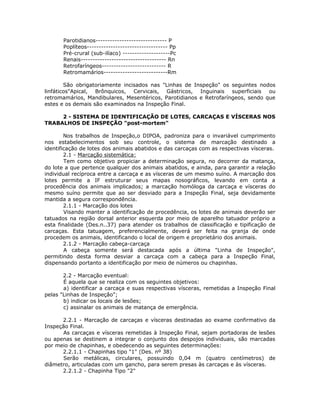 Parotidianos------------------------------ P
Poplíteos---------------------------------- Pp
Pré-crural (sub-ilíaco) --------------------Pc
Renais------------------------------------ Rn
Retrofaríngeos--------------------------- R
Retromamários---------------------------Rm
São obrigatoriamente incisados nas "Linhas de Inspeção" os seguintes nodos
linfáticos"Apical, Brônquicos, Cervicais, Gástricos, Inguinais superficiais ou
retromamários, Mandibulares, Mesentéricos, Parotidianos e Retrofaríngeos, sendo que
estes e os demais são examinados na Inspeção Final.
2 - SISTEMA DE IDENTIFICAÇÃO DE LOTES, CARCAÇAS E VÍSCERAS NOS
TRABALHOS DE INSPEÇÃO "post-mortem"
Nos trabalhos de Inspeção,o DIPOA, padroniza para o invariável cumprimento
nos estabelecimentos sob seu controle, o sistema de marcação destinado a
identificação de lotes dos animais abatidos e das carcaças com as respectivas vísceras.
2.1 - Marcação sistemática:
Tem como objetivo propiciar a determinação segura, no decorrer da matança,
do lote a que pertence qualquer dos animais abatidos, e ainda, para garantir a relação
individual recíproca entre a carcaça e as vísceras de um mesmo suíno. A marcação dos
lotes permite a IF estruturar seus mapas nosográficos, levando em conta a
procedência dos animais implicados; a marcação homóloga da carcaça e vísceras do
mesmo suíno permite que ao ser desviado para a Inspeção Final, seja devidamente
mantida a segura correspondência.
2.1.1 - Marcação dos lotes
Visando manter a identificação de procedência, os lotes de animais deverão ser
tatuados na região dorsal anterior esquerda por meio de aparelho tatuador próprio a
esta finalidade (Des.n..37) para atender os trabalhos de classificação e tipificação de
carcaças. Esta tatuagem, preferencialmente, deverá ser feita na granja de onde
procedem os animais, identificando o local de origem e proprietário dos animais.
2.1.2 - Marcação cabeça-carcaça
A cabeça somente será destacada após a última "Linha de Inspeção",
permitindo desta forma desviar a carcaça com a cabeça para a Inspeção Final,
dispensando portanto a identificação por meio de números ou chapinhas.
2.2 - Marcação eventual:
É aquela que se realiza com os seguintes objetivos:
a) identificar a carcaça e suas respectivas vísceras, remetidas a Inspeção Final
pelas "Linhas de Inspeção";
b) indicar os locais de lesões;
c) assinalar os animais de matança de emergência.
2.2.1 - Marcação de carcaças e vísceras destinadas ao exame confirmativo da
Inspeção Final.
As carcaças e vísceras remetidas à Inspeção Final, sejam portadoras de lesões
ou apenas se destinem a integrar o conjunto dos despojos individuais, são marcadas
por meio de chapinhas, e obedecendo as seguintes determinações:
2.2.1.1 - Chapinhas tipo "1" (Des. nº 38)
Serão metálicas, circulares, possuindo 0,04 m (quatro centímetros) de
diâmetro, articuladas com um gancho, para serem presas às carcaças e às vísceras.
2.2.1.2 - Chapinha Tipo "2"
 