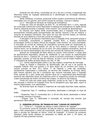 Existirão em três séries, numeradas de um a 30 (um a trinta), à disposição das
diferentes linhas de inspeção destinando-se à identificação da correlação vísceras,
carcaça e cabeça.
Serão metálicas, circulares, possuindo 0,04m (quatro centímetros) de diâmetro,
articuladas com um gancho, para serem presas às carcaças, vísceras e cabeça.
2.2.2 - Marcação de carcaças de matança de emergência:
É feita por meio de tatuagem da letra "E", na dimensão 4cm x 1,5cm, seguida
de numeração ordinal dos suínos destinados à matança de emergência na região dorsal
anterior esquerda durante a inspeção "ante-mortem" por ocasião do desembarque.
As vísceras com lesões serão encaminhadas para a Inspeção Final. Quando
tecnicamente indicado,serão acompanhadas das demais vísceras a fim de integrar o
conjunto de despojos individuais. Nos casos em que não ocorrem lesões, as mesmas
deverão ter seus destinos a nível das Linhas de Inspeção.
A tatuagem é de decisiva importância para a Inspeção Final, porquanto graças a
esta numeração, consultando a papeleta "modelo B1A", o médico veterinário
encarregado verifica os dados clínicos da inspeção "ante-mortem" do suíno assinalado.
A marcação do animal de matança de emergência somente pode ser dispensada se,
circunstancialmente, for ele abatido em dia ou hora alheios a matança normal, e
mesmo assim, em se tratando de um só suíno. Em casos julgados necessários, deve-se
recorrer ao exame bacteriológico das carnes dos animais de matança de emergência.
Quando da constatação de febre aftosa no exame "ante-mortem" e sendo esta
de aparecimento esporádico, deverá ser obedecido no que couber às especificações
técnicas do item 1, Capítulo VII, 1ª parte, sendo os animais conduzidos a matança em
separado, quando, ao nível da sala de matança, se fará o uso de chapa metálica "tipo
3" indicadora de lesões de febre aftosa (ver des. nº 38).
2.3 - Outras especificações sobre o uso das chapas e chapinhas de marcação
Todas as chapas e chapinhas de identificação, são do uso e da guarda da
Inspeção Federal. Para sua guarda, a IF deve dispor de um armário com chave, o
mesmo previsto no item 19.1, alínea "1" do Capítulo I, onde são recolhidas,
devidamente higienizadas e ordenadas, ao término dos trabalhos da fornada diária,
pelo mesmo operário que faz o transporte das vísceras marcadas para a Inspeção
Final, quando for o caso. Ainda este operário deve ser o responsável pela distribuição
oportuna das diferentes séries de chapinhas entre os respectivos pontos de utilização,
e pela manutenção da ordem numérica das chapas, no decorrer da matança.
Tendo em vista que todas estas chapinhas, exceto as do "tipo 3" são retiradas
das carcaças e vísceras na Inspeção Final, faz-se obrigatório que, logo após, sejam aí
mesmo higienizadas, num esterilizador.
Os diversos tipos de chapas e chapinhas de marcação descritas neste capítulo,
são:
- Chapinhas "tipo 1", metálicas vermelhas, destinadas à indicação no local da
lesão;
- Chapinhas "tipo 2", numeradas de 1 a 30 em três séries, destinadas a indicar
a correlação vísceras e carcaças;
- Chapas "tipo 3", destinadas à marcação da carcaça dos animais que
apresentam febre aftosa.
3 - ESQUEMA OFICIAL DE TRABALHO NAS "LINHAS DE INSPEÇÃO".
3.1 - "Linha A I" - Inspeção da cabeça e nodos linfáticos da "papada"
É a primeira "Linha de Inspeção" da sala de matança, cujo trabalho é procedido
após a fase preparatória e antes da evisceração, sendo a cabeça destacada somente
após a carcaça ser liberada na última "Linha de Inspeção". O número de auxiliares
utilizados nesta tarefa obedece ao estipulado na tabela do item 1, IIª parte, do
Capítulo VII das presentes normas.
 