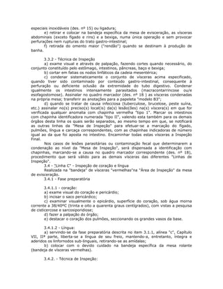 especiais inoxidáveis (des. nº 15) ou ligadura;
e) retirar e colocar na bandeja específica da mesa de evisceração, as vísceras
abdominais (exceto fígado e rins) e a bexiga, numa única operação e sem provocar
perfurações nem rupturas do trato gastro-intestinal;
f) retirada do omento maior ("rendão") quando se destinam à produção de
banha.
3.3.2 - Técnica de Inspeção
a) exame visual e através de palpação, fazendo cortes quando necessário, do
conjunto constituído pelo estômago, intestinos, pâncreas, baço e bexiga;
b) cortar em fatias os nodos linfáticos da cadeia mesentérica;
c) condenar sistematicamente o conjunto de vísceras acima especificado,
quando tiver sido contaminado por conteúdo gastro-intestinal, consequente à
perfuração ou deficiente oclusão da extremidade do tubo digestivo. Condenar
igualmente os intestinos intensamente parasitados (macracontarrincose ou/e
esofagostomose). Assinalar no quadro marcador (des. nº 18 ) as vísceras condenadas
na própria mesa; transferir as anotações para a papeleta "modelo B3";
d) quando se tratar de causa infecciosa (tuberculose, brucelose, peste suína,
etc.) assinalar no(s) preciso(s) local(is) da(s) lesão(ões) na(s) víscera(s) em que for
verificada qualquer anomalia com chapinha vermelha "tipo 1". Marcar os intestinos
com chapinha identificadora numerada "tipo II", valendo esta também para os demais
órgãos desta linha os quais serão separados, ao mesmo tempo em que, se notificará
as outras linhas da "Mesa de Inspeção" para efetuar-se a marcação do fígado,
pulmões, língua e carcaça correspondentes, com as chapinhas indicadoras de número
igual ao da que foi aposta no intestino. Encaminhar todas estas vísceras a Inspeção
Final.
Nos casos de lesões parasitárias ou contaminação fecal que determinarem a
condenação ao nível da "Mesa de Inspeção", será dispensada a identificação com
chapinhas, marcando-se a causa no quadro marcador correspondente (des. nº 18),
procedimento que será válido para as demais vísceras das diferentes "Linhas de
Inspeção".
3.4 - "Linha C" - Inspeção de coração e língua
Realizada na "bandeja" de vísceras "vermelhas"na "Área de Inspeção" da mesa
de evisceração.
3.4.1 - Fase preparatória
3.4.1.1 - coração:
a) exame visual do coração e pericárdio;
b) incisar o saco pericárdico;
c) examinar visualmente o epicárdio, superfície do coração, sob água morna
corrente a 38/40ºC (trinta e oito a quarenta graus centígrados), com vistas a pesquisa
de cisticercose e sarcosiporidiose;
d) fazer a palpação do órgão;
e) destacar o coração dos pulmões, seccionando os grandes vasos da base.
3.4.1.2 - Língua:
a) servindo-se da fase preparatória descrita no item 3.1.1, alínea "c", Capítulo
VII, IIª parte, liberta-se a língua de seu freio, mantendo-a, entretanto, íntegra e
aderidos os linfornodos sub-linguais, retirando-se as amídalas;
b) colocar com o devido cuidado na bandeja específica da mesa rolante
(bandeja de vísceras vermelhas).
3.4.2. - Técnica de Inspeção:
 