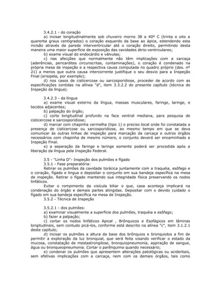 3.4.2.1 - do coração
a) incisar longitudinalmente sob chuveiro morno 38 a 40º C (trinta e oito a
quarenta graus centígrados) o coração esquerdo da base ao ápice, estendendo esta
incisão através da parede interventricular até o coração direito, permitindo desta
maneira uma maior superfície de exposição das cavidades átrio-ventriculares;
b) exame visual do endocárdio e válvulas;
c) nas afecções que normalmente não têm implicações com a carcaça
(aderências, pericardites circunscritas, contaminações), o coração é condenado na
própria mesa de inspeção e a respectiva causa computada no quadro próprio (des. nº
21) a menos que outra causa intercorrente justifique o seu desvio para a Inspeção
Final (erisipela, por exemplo);
d) nos casos de cisticercose ou sarcosporidiose, proceder de acordo com as
especificações contidas na alínea "d", item 3.3.2.2 do presente capítulo (técnica de
Inspeção da língua).
3.4.2.3 - da língua
a) exame visual externo da língua, massas musculares, faringe, laringe, e
tecidos adjacentes;
b) palpação do órgão;
c) corte longitudinal profundo na face ventral mediana, para pesquisa de
cisticercose e sarcosporidiose;
d) marcar com chapinha vermelha (tipo 1) o preciso local onde foi constatada a
presença de cisticercose ou sarcosporidiose, ao mesmo tempo em que se deva
comunicar às outras linhas de inspeção para marcação da carcaça e outros órgãos
necessários com chapinha de mesmo número, o conjunto deverá ser encaminhado a
Inspeção Final.
e) a separação da faringe e laringe somente poderá ser procedida após a
liberação da língua pela Inspeção Federal.
3.5 - "Linha D"- Inspeção dos pulmões e fígado
3.5.1 - Fase preparatória:
Retirar os pulmões da cavidade torácica juntamente com a traquéia, esôfago e
o coração, fígado e lingua e depositar o conjunto em sua bandeja específica na mesa
de inspeção. Retirar o fígado mantendo sua integridade física preservando os nodos
linfáticos.
Evitar o rompimento da visícula biliar o que, casa aconteça implicará na
condenação do órgão e demais partes atingidas. Depositar com o devido cuidado o
fígado em sua bandeja específica na mesa de Inspeção.
3.5.2 - Técnica de Inspeção
3.5.2.1 - dos pulmões:
a) examinar visualmente a superfície dos pulmões, traquéia e esôfago;
b) fazer a palpação;
c) cortar os nodos linfáticos Apical , Brônquicos e Esofágicos em lâminas
longitudinais, sem contudo picá-los, conforme está descrito na alínea "c", item 3.1.2.1
deste capítulo;
d) incisar os pulmões a altura da base dos brônquios e bronquiolos a fim de
permitir a exploração da luz bronquial, que será feita visando verificar o estado da
mucosa, constatação de mestastrongilose, bronquiopneumonia, aspiração de sangue,
água ou bronqueopneumonia. Cortar o parênquima quando necessário;
e) condenar os pulmões que apresentem alterações patológicas ou acidentais,
sem efetivas implicações com a carcaça, nem com os demais órgãos, tais como
 
