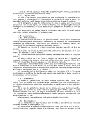 4.1.10.3 - Haverá separação física entre as zonas "suja" e "limpa", prevendo-se
a comunicação conveniente entre as duas zonas.
4.1.11 - Água e vapor.
a) para o atendimento dos trabalhos da sala de matança e a higienização do
piso, paredes e equipamentos é indispensável a instalação de água e vapor em
quantidade suficiente e distribuidos convenientemente dentro da sala de matança;
b) é obrigatório o uso de misturadores de água e vapor, com mangueiras
apropriadas e de engate rápido, em número suficiente, para a higienização diária das
instalações e equipamentos, ou outro dispositivo de comprovada eficiência, a juízo do
DIPOA;
c) a água deverá ser potável, clorada, obedecendo o Artigo nº. 62 do RIISPOA e
os critérios contidos no Capítulo IX, destas normas.
4.2 - Equipamentos:
4.2.1 - Trilhagem aérea:
a) será mecanizada em todo o seu percurso desde a sangria até a entrada das
carcaças nas câmaras de resfriamento; tolerando-se em abates de até 100 animais/dia
supressão da mecanização, substituindo por inclinação da trilhagem aérea com
caimento de 3% e chaves de parada nos pontos de trabalho;
b) distante, no mínimo, 1 m (um metro) das colunas e paredes na área de
sangria;
c) distante, no mínimo, 0,60 m (sessenta centímetros) das colunas e 1 m (um
metro) das paredes da sala de matança;
d) a distância mínima entre trilhos paralelos não deverá ser inferior a 2 m (dois
metros);
e) altura mínima de 4 m (quatro metros), da sangria até o chuveiro de
carcaças, imediatamente antes da câmara de resfriamento. Após este, no mínimo 3 m
(três metros), sendo o desnível regulado por meio de nória inclinada;
f) através de parecer técnico do DIPOA, para as indústrias já funcionando, será
aceito o trilhamento na altura mínima de 3,50 m (três metros e meio), desde que
comprovada a impossibilidade de atender estas exigências, limitadas pelo pé-direito de
4 m (quatro metros) (ver item 4.1.1, Capítulo I);
g) a projeção vertical do trilhamento, deverá ter no mínimo 0,50 m (cincoenta
centímetros) de distância das bordas das plataformas, evitando-se desta maneira o
contato destas com as carcaças.
4.2.2 - Plataformas:
a) metálicas, galvanizadas, ou outro material aprovado pelo DIPOA. Sem
pintura, fixas ou móveis, com proteção lateral, equipadas com pias e esterilizadores,
em número suficiente aos trabalhos e que atendam às exigências de ordem higiênico-
sanitárias;
b) o piso das plataformas deverá ser de chapa corrugada (anti-derrapante),
galvanizada, de alumínio ou outro material aprovado pelo DIPOA, com a borda
dianteira dobrada para cima, em ângulo arredondado, na altura mínima de 0,10 m
(dez centímetros), tendo como finalidade evitar o contato das botas dos operários com
as carcaças (Des. nº. 09);
c) providas de escadas laterais, inclinadas e dotadas de corrimão.
4.2.3 - Esterilizadores:
a) são recipientes de aço inoxidável com medidas e características indicadas
conforme desenho de orientação nº. 10;
b) destinam-se à necessária higienização das facas, ganchos e fuzis (chairas)
dos funcionários da Inspeção Federal e de operários, bem como das serras e outros
 