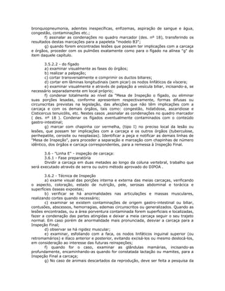 bronquiopneumonia, adenites inespecíficas, enfizemas, aspiração de sangue e água,
congestão, contaminações etc.;
f) assinalar as condenações no quadro marcador (des. nº 18), transferindo os
resultados destas marcações para a papeleta "modelo B3";
g) quando forem encontradas lesões que possam ter implicações com a carcaça
e órgãos, proceder com os pulmões exatamente como para o fígado na alínea "g" do
item daquele capítulo.
3.5.2.2 - do fígado
a) examinar visualmente as fases do órgãos;
b) realizar a palpação;
c) cortar transversalmente e comprimir os ductos biliares;
d) cortar em lâminas longitudinais (sem picar) os nodos linfáticos da víscera;
e) examinar visualmente e através de palpação a vesícula biliar, incisando-a, se
necessário separadamente em local próprio;
f) condenar totalmente ao nível da "Mesa de Inspeção o fígado, ou eliminar
suas porções lesadas, conforme apresentem respectivamente, formas difusas ou
circunscritas previstas na legislação, das afecções que não têm implicações com a
carcaça e com os demais órgãos, tais como: congestão, hidatidose, ascaridiose e
Cisticercus tenuicólis, etc. Nestes casos ,assinalar as condenações no quadro marcador
( des. nº 18 ). Condenar os fígados eventualmente contaminados com o conteúdo
gastro-intestinal;
g) marcar com chapinha cor vermelha, (tipo I) no preciso local da lesão ou
lesões, que possam ter implicações com a carcaça e os outros órgãos (tuberculose,
perihepatite, cerosite ou neoplasias). Identificar a peça e notificar as demais linhas de
"Mesa de Inspeção", para proceder a separação e marcação com chapinhas de número
idêntico, dos órgãos e carcaça correspondentes, para a remessa à Inspeção Final.
3.6 - "Linha E" - inspeção de carcaça:
3.6.1 - Fase preparatória
Dividir a carcaça em duas metades ao longo da coluna vertebral, trabalho que
será executado através de serra ou outro método aprovado do DIPOA .
3.6.2 - Técnica de Inspeção
a) exame visual das porções interna e externa das meias carcaças, verificando
o aspecto, coloração, estado de nutrição, pele, serosas abdominal e torácica e
superfícies ósseas expostas;
b) verificar se há anormalidades nas articulações e massas musculares,
realizando cortes quando necessário;
c) examinar se existem contaminações de origem gastro-intestinal ou biliar,
contusões, abscessos, hemorragias, edemas circunscritos ou generalizados. Quando as
lesões encontradas, ou a área porventura contaminada forem superficiais e localizadas,
fazer a condenação das partes atingidas e deixar a meia carcaça seguir o seu trajeto
normal. Em caso porém de anormalidade mais pronunciada, desviar a carcaça para a
Inspeção Final;
d) observar se há rigidez muscular;
e) examinar, esfoliando com a faca, os nodos linfáticos inguinal superior (ou
retromamários) e ilíaco anterior e posterior, evitando excisá-los ou mesmo deslocá-los,
em consideração ao interesse das futuras reinspeções;
f) quando for o caso, examinar as glândulas mamárias, incisando-as
profundamente, encaminhando-as quando for constatada lactação ou mamites, para a
Inspeção Final a carcaça;
g) No caso de animais descartados da reprodução, deve ser feita a pesquisa da
 
