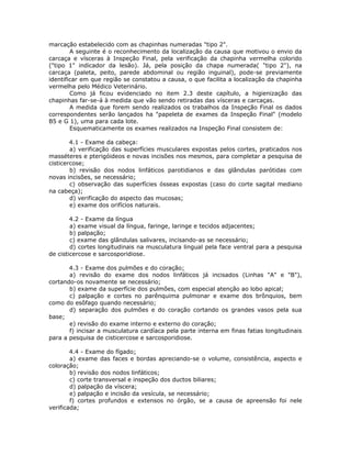 marcação estabelecido com as chapinhas numeradas "tipo 2".
A seguinte é o reconhecimento da localização da causa que motivou o envio da
carcaça e vísceras à Inspeção Final, pela verificação da chapinha vermelha colorido
("tipo 1" indicador da lesão). Já, pela posição da chapa numerada( "tipo 2"), na
carcaça (paleta, peito, parede abdominal ou região inguinal), pode-se previamente
identificar em que região se constatou a causa, o que facilita a localização da chapinha
vermelha pelo Médico Veterinário.
Como já ficou evidenciado no item 2.3 deste capítulo, a higienização das
chapinhas far-se-á à medida que vão sendo retiradas das vísceras e carcaças.
A medida que forem sendo realizados os trabalhos da Inspeção Final os dados
correspondentes serão lançados ha "papeleta de exames da Inspeção Final" (modelo
B5 e G 1), uma para cada lote.
Esquematicamente os exames realizados na Inspeção Final consistem de:
4.1 - Exame da cabeça:
a) verificação das superfícies musculares expostas pelos cortes, praticados nos
masséteres e pterigóideos e novas incisões nos mesmos, para completar a pesquisa de
cisticercose;
b) revisão dos nodos linfáticos parotidianos e das glândulas parótidas com
novas incisões, se necessário;
c) observação das superfícies ósseas expostas (caso do corte sagital mediano
na cabeça);
d) verificação do aspecto das mucosas;
e) exame dos orifícios naturais.
4.2 - Exame da língua
a) exame visual da língua, faringe, laringe e tecidos adjacentes;
b) palpação;
c) exame das glândulas salivares, incisando-as se necessário;
d) cortes longitudinais na musculatura lingual pela face ventral para a pesquisa
de cisticercose e sarcosporidiose.
4.3 - Exame dos pulmões e do coração:
a) revisão do exame dos nodos linfáticos já incisados (Linhas "A" e "B"),
cortando-os novamente se necessário;
b) exame da superfície dos pulmões, com especial atenção ao lobo apical;
c) palpação e cortes no parênquima pulmonar e exame dos brônquios, bem
como do esôfago quando necessário;
d) separação dos pulmões e do coração cortando os grandes vasos pela sua
base;
e) revisão do exame interno e externo do coração;
f) incisar a musculatura cardíaca pela parte interna em finas fatias longitudinais
para a pesquisa de cisticercose e sarcosporidiose.
4.4 - Exame do fígado:
a) exame das faces e bordas apreciando-se o volume, consistência, aspecto e
coloração;
b) revisão dos nodos linfáticos;
c) corte transversal e inspeção dos ductos biliares;
d) palpação da víscera;
e) palpação e incisão da vesícula, se necessário;
f) cortes profundos e extensos no órgão, se a causa de apreensão foi nele
verificada;
 