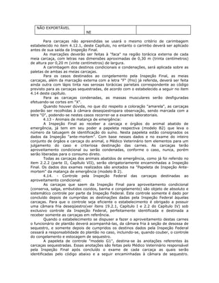 NÃO EXPORTÁVEL
NE
Para carcaças não apreendidas se usará o mesmo critério de carimbagem
estabelecido no item 4.12.1, deste Capítulo, no entanto o carimbo deverá ser aplicado
antes de sua saída da Inspeção Final.
As marcações deverão ser feitas à "faca" na região torácica externa de cada
meia carcaça, com letras nas dimensões aproximadas de 0,30 m (trinta centímetros)
de altura por 0,20 m (vinte centímetros) de largura.
A carimbagem dos destinos condicionais e condenações, será aplicada sobre as
paletas de ambas as meias carcaças.
Para os casos destinados ao congelamento pela Inspeção Final, as meias
carcaças, além da marcação externa com a letra "F" (frio) já referida, deverá ser feita
ainda outra com lápis tinta nas serosas torácicas parietais correspondente ao código
previsto para as carcaças sequestradas, de acordo com o estabelecido a seguir no item
4.14 deste capítulo.
Para as carcaças condenadas, as massas musculares serão desfiguradas
efetuando-se cortes em "X".
Quando houver dúvida, no que diz respeito a coloração "amarela", as carcaças
poderão ser recolhidas à câmara deseqüestropara observação, sendo marcada com a
letra "O", podendo-se nestes casos recorrer-se a exames laboratoriais.
4.13 - Animais de matança de emergência:
A Inspeção Final ao receber a carcaça e órgãos do animal abatido de
emergência, já tem em seu poder a papeleta respectiva (modelo B2) que leva o
número da tatuagem de identificação do suíno. Nesta papeleta estão consignados os
dados da Inspeção "ante-mortem". Com base nesses dados e no exame do inteiro
conjunto de órgãos e carcaça do animal, o Médico Veterinário tem elementos para um
julgamento do caso e criteriosa destinação das carnes. As carcaças terão
aproveitamento condicional ou serão condenadas, conforme o caso, nunca, porém
serão liberadas para o consumo direto.
Todas as carcaças dos animais abatidos de emergência, como já foi referido no
item 2.2.2 (parte II, Capítulo VII), serão obrigatoriamente encaminhadas a Inspeção
Final. Os dados dos exames realizados são anotados na "Papeleta de Inspeção Ante-
mortem" da matança de emergência (modelo B 2).
4.14. - Controle pela Inspeção Federal das carcaças destinadas ao
aproveitamento condicional:
As carcaças que saem da Inspeção Final para aproveitamento condicional
(conserva, salga, embutidos cozidos, banha e congelamento) são objeto de absoluto e
sistemático controle por parte da Inspeção Federal. Este controle somente é dado por
concluído depois de cumpridas as destinações dadas pela Inspeção Federal àquelas
carcaças. Para que o controle seja eficiente o estabelecimento é obrigado a possuir
uma câmara fria deseqüestro(ver ítens 19.2.1, Capítulo I e 2.2 do Capítulo IV) sob
exclusivo controle da Inspeção Federal, perfeitamente identificada e destinada a
receber somente as carcaças em referência.
Quando o estabelecimento se dispuser a fazer o aproveitamento destas carnes
o funcionário de plantão deverá acompanhá-las, da câmara fria à seção de desossa de
sequestro, e somente depois de cumpridos os destinos dados pela Inspeção Federal
cessará a responsabilidade do plantão no caso, incluindo-se, quando couber, o controle
do congelamento e estocagem de sequestro.
A papeleta de controle "modelo G1", destina-se às anotações referentes às
carcaças sequestradas. Essas anotações são feitas pelo Médico Veterinário responsável
pela Inspeção Final após concluído o exame de cada carcaça as quais serão
identificadas pelo código abaixo e a seguir encaminhadas à câmara de sequestro.
 