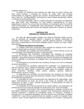 (Papeleta modelo G1 ).
O código em referência será anotado com lápis tinta na serosa torácica das
duas meias carcaças e composto do número de ordem diário das carcaças
encaminhadas ao sequestro, seguido dos números correspondentes à data do abate
(dia e mês). Ex.: O código 060812, representaria a sexta carcaça sequestrada, relativa
a matança do dia 08 de dezembro.
As carcaças destinadas, pela IF, à banha, deverão ser colocadas nos digestores
logo após terem sido desossadas em local próprio, dispensando-se no caso,
oseqüestroem câmara fria, já que elas com destino ao tratamento pelo frio somente
serão encaminhadas ao congelamento após previamente resfriadas na câmara de
sequestro, permanecendo sob controle da Inspeção Federal até o término do referido
tratamento.
CAPÍTULO VIII
ESQUEMA DE TRABALHO DAS IFS
Em vista das determinações contidas nos capítulos anteriores destas normas,
será de atribuição da Inspeção Federal o esquema de trabalho relacionado às
Inspeções "ante-mortem", "post-mortem", controle higiênico-sanitário e tecnológico
bem como a organização do movimento estatístico diário e mensal, que logo a seguir
será exposto:
1 - ANTES DO INÍCIO DA MATANÇA
a) o Médico Veterinário responsável pela inspeção da matança do dia, deverá
escalar o pessoal para as diversas "Linhas de Inspeção";
b) verificação das condições de funcionamento do chuveiro anterior ao box de
insensibilização e do equipamento próprio a esta operação;
c) distribuição pelo funcionário encarregado das chapinhas de marcação
(Capítulo VII, IIª parte, item 2.3), devidamente higienizados, às diferentes "Linhas de
Inspeção". Igualmente deverá ser distribuído pelo mesmo funcionário as papeletas das
linhas de inspeção e os carimbos, na Inspeção Final e nas plataformas de carimbagem
de carcaças;
d) verificação do funcionamento dos cloradores de água, bem como a realização
de teste colorimétrico;
e) verificação das condições higiênicas das instalações e do equipamento da
sala de matança, piso e sistema de drenagem, paredes, teto, instalações sanitárias
anexas, pias com sabão líquido e toalhas de papel, mesas de inspeção, mesas em
geral, recipientes, carimbos, trilhos aéreos, roldanas, ganchos, balancins,
esterilizadores, serras e "chutes";
f) observação das condições de funcionamento dos lavadores de botas bem
como renovação e nível de água dos pedilúvios, fazendo cumprir fielmente a colocação
de substâncias desinfetantes;
g) verificação do normal funcionamento dos dispositivos de higienização, como
sejam: esterilizadores de facas, de serras e das mesas de inspeção, bem como
mangueiras de água e vapor. Verificar igualmente o funcionamento de todos os
chuveiros da sala de matança;
h) verificação do normal funcionamento do sistema elétrico, dos dispositivos de
paradas da nória e da mesa de inspeção de vísceras bem como do de iluminação;
i) reinspeção "ante-mortem" dos animais destinados à matança normal do dia
pelo Médico Veterinário escalado para a Inspeção Final. Reinspecionar igualmente os
animais conduzidos a matança de emergência sendo, no momento, verificada a
marcação com as respectivas tatuagens, devendo também ser preenchida a papeleta
"modelo B2" a qual servirá posteriormente de subsídio e auxílio na Inspeção "post-
mortem", para o correto julgamento da carcaça (Capítulo VII, Iª parte). A presença do
 