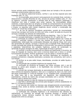 houver animais sendo trabalhados todo o cuidado deve ser tomado a fim de prevenir
respingos contaminantes sobre as carnes;
2 - na abertura abdonimal-torácica, verificar o uso da faca especial para esta
finalidade (des. nº. 15);
3 - na evisceração, para prevenir extravasamento de conteúdo fecal, controlar o
deslocamento e oclusão eficientes do reto, através de grampo metálico (des. nº. 15),
ou ligadura; controlar igualmente a retirada total do tubo digestivo (estômago e
intestinos) com todo o cuidado para evitar rupturas. Na eventualidade destes
acidentes, a observação deve ser dirigida no sentido do comportamento do eviscerador
e dos funcionários das "Linhas de Inspeção"; o primeiro tem de higienizar a faca, mãos
e braços; os segundos além destas exigências devem orientar a condenação das
vísceras ao "chute"dos condenados;
4 - do uso de ganchos inoxidáveis apropriados, quando da movimentação
manual das carcaças nos trechos de trilho sem nória, a partir da saída do chuveiro de
carcaças e entrada nas câmaras de resfriamento.
k) verificação da correta marcação através de chapinhas - "tipo 1"e "tipo 2" das
vísceras e carcaças destinadas a inspeção final (Capítulo VII, IIª. parte item 2);
l) verificação do trabalho dos funcionários da Inspeção Federal nas "Linhas de
Inspeção"; execução integral e correta dos exames de acordo com as técnicas
estabelecidas; observação das condenações efetuadas nas próprias linhas, bem como
das apreensões de cabeças, carcaças e vísceras para a Inspeção Final. Observação da
correta marcação das causas de condenações a nível de linha, nos quadros marcadores
e papeletas; observâncias dos cuidados higiênicos, quando da condenação ou
apreensão de peças (lavagem de mãos, higienização de facas e ganchos);
m) verificar o correto funcionamento do sistema de higienizarão e chuveiros, da
mesa de inspeção de vísceras, bem como a sincronia desta com a nória e o correto
funcionamento de ambas. Verificar igualmente o uso de calhas e "chutes"em geral;
n) supervisão do uso correto dos carrinhos destinados ao transporte de
produtos comestíveis e daqueles destinados a produtos não comestíveis, bem como a
sua lotação;
o) verificar se as pias estão limpas, desinfetadas, providas de sabão líquido e
toalhas de papel;
p) manutenção das condições higiênicas da inspeção final;
q) verificação da eficiência da lavagem das meias carcaças, sem o uso de
escovas ou panos para secagem, e da legibilidade dos carimbos do Serviço de
Inspeção Federal;
r) controle das carcaças destinadas ao aproveitamento condicional, levadas ou
não à câmara de seqüestro (Capítulo I, item 12.2.1 e Capítulo IV, item 2.2), bem como
das peças condenadas na "Linha de Inspeção" ou na "Inspeção Final", acompanhando-
as, neste caso, até o seu lançamento nos digestores. Nos estabelecimentos
exportadores, controle do roteiro das carcaças assinaladas com o carimbo "NE"(Não
Exportar) para a câmara fria à parte;
s) atenção especial no caso de matança de emergência a fim de que:
1. seja feita a identificação dos animais pela tatuagem confome estabelecido no
item 2.2, Ia parte do Capítulo VII;
2. as vísceras com lesões de interesse seja obrigatoriamente encaminhadas à
Inspeção Final, sendo as demais condenadas pelo Inspeção Federal nas "Linhas de
Inspeção";
t) controle da velocidade, do volume, e dos níveis máximos da matança diária;
u) verificação das condições higiênicas e de temperatura das câmaras de
resfriamento no momento da entrada das primeiras carcaças e durante todo
carregamento destas câmaras (capítulo IV, item 2.3). Verificar igualmente o
espaçamento entre as carcaças;
 