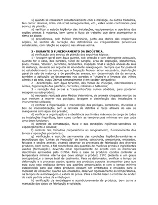 v) quando se realizarem simultaneamente com a matança, ou outros trabalhos,
tais como: desossa, linha industrial carregamentos, etc., estes serão controlados pelo
serviço de plantão;
x) verificar o estado higiênico das instalações, equipamentos e operários das
seções anexas à matança, bem como o fluxo de trabalho que deve acompanhar o
ritmo de abate;
y) providências, pelo Médico Veterinário, junto aos chefes das respectivas
seções, no sentido da correção das deficiências ou irregularidades porventura
constatadas, com relação ao exposto nas alíneas acima.
3 - DURANTE O FUNCIONAMENTO DA INDÚSTRIA.
a) verificação pelo serviço de plantão dos seguintes tópicos:
1 - lavagem geral com água quente, sob pressão e com detergente adequado,
quando for o caso, das paredes, túnel de sangria, área de depilação, plataformas,
pisos, mesas, "chutes", carrinhos, recipientes, Inspeção Final e seções anexas da sala
de matança, devendo ser seguida de abundante enxaguagem. Sempre que for possível
ao estabelecimento ou sempre que a Inspeção Federal achar necessário, desinfecção
geral da sala de matança e de pendências anexas, em determinado dia da semana,
também a aplicação de detergentes nas paredes e "chutes"e a limpeza dos trilhos
aéreos e do teto, estas últimas semanalmente e em caráter obrigatório;
2 - desinfecção, com água fervente, das mesas de inspeção, esterilizadores e
serras, higienização dos ganchos, correntes, roldanas e balancins;
3 - remoção das cerdas e "casquinhos"dos suínos abatidos, para posterior
secagem ou sub-produto.
b) necropsia realizada pelo Médico Veterinário, de animais chegados mortos ou
que venham a morrer nas pocilgas; lavagem e desinfecção das instalações e
instrumental utilizado;
c) verificar a higienização e manutenção das pocilgas, corredores, chuveiros e
box de insensibilização, com a retirada de detritos e fezes através do uso de
mangueiras com água sob pressão;
d) verificar a organização e a obediência aos limites máximos de carga de todas
as instalações frigoríficas, bem como conferir as temperaturas mínimas em que cada
uma deve funcionar;
e) controle da climatização, fluxo e das condições higiênicas-sanitárias do
espostejamento e desossa;
f) controle dos trabalhos preparatórios ao congelamento, funcionamento dos
túneis e operações posteriores;
g) verificação e controle permanente das condições higiênicão-sanitárias e
tecnológicas das "Linhas de Produção" de banha, salsicharia, presuntaria, enlatados,
fatiados e seções anexas, visando observar os processos de fabricação dos diversos
produtos, bem como, a fiel observância das quantias de matérias primas e ingredientes
usados (formulação), devendo estar rigorosamente de acordo com os memoriais
descritivos aprovados pelo DIPOA. Para o caso de produtos cozidos controlar a
temperatura mínima interna que deve atingir o produto 71ºC (setenta e um graus
centígrados),e o tempo total de cozimento. Para os defumados, verificar o tempo de
defumação e o processo usado; quanto aos produtos curados acompanhar para que
esta cura seja realizada dentro dos padrões preconizados e com o tempo mínimo
estabelecido para que estes produtos possam ser embalados e enviados para o
mercado de consumo; quanto aos enlatados, observar rigorosamente as temperaturas,
os tempos de autoclavagem e estufa de prova. Para a banha fazer o controle de acidez
de cada partida antes da embalagem.
h) verificação da embalagem e acondicionamento de produtos, bem como a
marcação das datas de fabricação e validade;
 