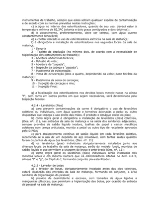 instrumentos de trabalho, sempre que estes sofram qualquer espécie de contaminação
e de acordo com as normas previstas nestas instruções;
c) a água no interior dos esterilizadores, quando de seu uso, deverá estar à
temperatura mínima de 82,2ºC (oitenta e dois graus centígrados e dois décimos);
d) o aquecimento, preferentemente, deve ser central, com água quente
constantemente renovável;
e) é contra indicado o uso de esterilizadores elétricos na sala de matança;
f) é obrigatória a instalação de esterilizadores nos seguintes locais da sala de
matança;
1 - Sangria
2 - Toalete da depilação (no mínimo dois, de acordo com a necessidade de
higienização dos instrumentos de trabalho);
3 - Abertura abdominal-torácica;
4 - Oclusão do reto;
5 - Abertura da "papada";
6 - Inspeção da cabeça e "papada";
7 - Plataforma de evisceração;
8 - Mesa de evisceração (dois a quatro, dependendo da veloci-dade horária da
matança);
9 - Plataforma da serra de carcaças;
10 - Inspeção de carcaças e rins;
11 - Inspeção Final;
g) a localização dos esterilizadores nos devidos locais mencio-nados na alínea
"f", bem como em outros pontos em que sejam necessários, será determinada pela
Inspeção Federal.
4.2.4 - Lavatórios (Pias)
a) para prevenir contaminações da carne é obrigatório o uso de lavatórios
coletivos ou individuais, com água quente e torneiras acionadas a pedal ou outro
dispositivo que impeça o uso direto das mãos. É proibido o deságue direto no piso;
b) como regra geral é obrigatória a instalação de lavatórios (pias) coletivos,
(Des. nº. 11), nas entradas da sala de matança e na saída dos sanitários adjacentes,
sempre providos de sabão líquido inodoro, toalhas de papel e cestos metálicos
coletores com tampa articulada, movida a pedal ou outro tipo de recipiente aprovado
pelo DIPOA;
c) para abastecimento contínuo de sabão líquido em cada lavatório coletivo,
recomenda-se o uso de um depósito de aço inoxidável, com tantas saídas quantos
forem os pontos de água dos lavatórios. (Des. nº. 11)
d) os lavatórios (pias) individuais obrigatoriamente instalados junto aos
diversos locais de trabalho da sala de matança, serão do modelo fundo, munidos de
sabão líquido e que permitam a lavagem do braço e ante-braço (Des. nº. 12);
e) como regra geral os lavatórios (pias) individuais serão instalados nos
mesmos locais e em mesmo número que os esterilizadores citados no item 4.2.3,
alíneas "f" e "g", do Capítulo I, formando conjunto pia-esterilizador.
4.2.5 - Lavador de botas
a) o lavador de botas, obrigatoriamente instalado antes das pias coletivas,
estará localizado nas entradas da sala de matança, formando no conjunto, a área
sanitária de higienização do pessoal;
b) provido de desinfetante e escovas, com tomadas de água ligadas a
mangueiras plásticas, que permitam a higienização das botas, por ocasião da entrada
de pessoal na sala de matança;
 