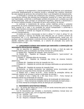 i) observar o carregamento e descarregamento de digestores ou/e autoclaves,
verificando detalhadamente as matérias primas e utilização dos resíduos industriais.
No caso especial de gorduras não comestíveis fazer o uso obrigatório de desnaturante;
j) verificação e controle dos embarques dos produtos, cumprindo fielmente as
temperaturas mínimas das câmaras dos transportes, quando for o caso, bem como da
sua higienização, conferindo a certificação sanitário de acordo com o produto que está
sendo embarcado. Após carregar os transportes frigoríficos, observar o fechamento e
ao mesmo instante proceder a colocação do lacre na(s) porta(s) do veículo;
k) controlar o recebimento de carnes, outras matérias primas e produtos
procedentes de outros estabelecimentos observando suas condições, a integridade do
lacre, quando for o caso, e as condições do veículo transportador e conferindo a
Certificação Sanitária correspondente ao carregamento;
l) proceder o controle da chegada de animais, bem como a higienização dos
veículos transportadores;
m) tendo em vista o mencionado no item 2, alínea "x" e item 3, alínea "a", do
presente Capítulo, o Serviço de Plantão será efetuado por um número variável de
funcionários (de 1 a 3), dependendo do porte do estabelecimento, sendo que, em
qualquer caso, é indispensável o controle da linha industrial, com a designação de um
plantão específico para esta finalidade, se o volume de produção e/ou porte da
indústria assim o exigir.
4 - LANÇAMENTO DIÁRIO DOS DADOS QUE SERVIRÃO A CONFECÇÃO DO
MOVIMENTO ESTATÍSTICO MENSAL .
São as seguintes as papeletas que servirão de base, a nível da sede da
Inspeção Federal, para as anotações nas fichas mensais de controle diário:
a) Modelo B1A - Papeleta de inspeção "ante-mortem";
b) Modelo B2 - Papeleta de Inspeção "ante-mortem"e "post-mortem" da
matança de emergência;
c) Modelo 3 - Papeleta diária de necropsia;
d) Modelo B3 - Papeleta da Inspeção das linhas de vísceras torácico-
abdominais;
e) Modelo B4 - Papeleta da linha de inspeção de rins ;
f) Modelo G1 - Papeleta de controle das carcaças destinadas ao aproveitamento
condicional;
g) Modelo B5 - Papeleta de exames de inspeção final;
Diariamente, os dados constantes nas papeletas acima enumeradas serão
transcritos para as seguintes fichas mensais de controle diário.
a) Modelo livro 1 folhas A1-A-A4 - Ficha mensal de anotações diárias de
matanças, destinos de carcaças e partes condenadas de carcaça ;
b) Modelo 9 livro 1 folhas B1 e B4 mais livros 2-A-H - Ficha mensal de
anotações diárias de condenação de vísceras;
c) Livro 1 - Ficha mensal de anotações diárias de localização de cisticercose ;
d) Livro 1 - Ficha mensal de anotações diárias de localização de tuberculose ;
e) Ficha mensal de anotações diárias de doenças por procedência ;
5 - MOVIMENTO ESTATÍSTICO MENSAL
5.1 - As somas das folhas dos Livros 2 de A-H serão transcritas para os mapas
BB1, BB2-1, BB2-2, BB3-1 e BB3-3.
5.2 Os documentos que compões o movimento estatístico mensal deve ser
datilografados em 3 (três) vias, com os seguintes destinos:
1ª. via - GEIPOA - SIP
2ª. via - empresa inspecionada
3ª. via - Arquivo ( Inspeção Federal local)
 