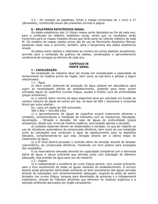 5.3 - Os modelos de papeletas, fichas e mapas numerados de 1 (um) a 17
(dezessete), constituirão anexo das presentes normas à página
6 - RELATÓRIO ESTATÍSTICO ANUAL
Os dados estatísticos dos 12 (doze) meses serão tabulados ao fim de cada ano,
para a confecção do relatório estatístico anual, sendo que os resultados serão
transcritos para os mapas modelos oficiais que farão parte do referido relatório de cada
IF. Os modelos de mapas citados acima são de uso do Movimento Estatístico Mensal,
passando neste caso a servirem, também, para o lançamento dos dados estatísticos
anuais.
Os dados assim obtidos e referentes ao número de suínos abatidos anualmente,
servirão para a confecção de gráficos de abates, condenações e aproveitamento
condicional de carcaças ao término de cada ano.
CAPÍTULO IX
PARTE GERAL
1 - LOCALIZAÇÃO.
Na localização da indústria deve ser levada em consideração a capacidade de
fornecimento de matéria prima da região, bem como os sub-ítens e alíneas a seguir
relacionados:
1.1 - Água
a) deve existir potencial de produção de água potável em abundância para
suprir as necessidades diárias do estabelecimento, podendo para tanto serem
utilizadas águas de superfície (cursos d'agua, açudes e fontes) ou/e de profundidade
(poços artesianos);
b) o volume diário mínimo de água disponível deve ser calculado em função do
número máximo de abate de suínos por dia, na base de 850 ( oitocentos e cinquenta
litros) por suíno abatido:
Ex.: para um abate de 500 suínos/dia:
500 x 850 = 425.000 l/dia
c) o aproveitamento de águas de superfície exigirá tratamento eficiente e
completo, compreendendo a instalação de hidráulica com as respectivas, floculação,
decantação, , filtração e cloração. No caso de águas de profundidade (poços
artesianos), desde que, livres de matéria orgânica, será exigida apenas a cloração;
d) cuidados especiais devem ser dispensados a cloração, no que diz respeito ao
uso de cloradores automáticos de comprovada eficiência, bem como de sua instalação
junto às tubulações que conduzem a água de abastecimento para os depósitos
elevados, compreendendo-se que esta cloração deverá ser a última etapa do
tratamento da água;
e) a IF local deverá proceder o controle diário da cloração através de dosador
colorimétrico, de comprovada eficiência, mantendo um livro próprio para anotações
dos resultados;
f) os reservatórios elevados deverão ter capacidade compatível com a demanda
diária de água, e altura suficiente que permita junto com tubulação de diâmetro
adequado, boa pressão da água para uso da indústria.
1.2 - Esgoto
a) é indispensável a existência de curso d'água perene, com caudal suficiente,
para o livre escoamento de todas as águas residuais do estabelecimento. O terreno
deverá ainda apresentar declividade suficiente ao bom escoamento das águas servidas
através de tubulações com dimensionamento adequado, exigindo-se antes de serem
lançados nos cursos d'água, tanques para decantação de gorduras e o indispensável
tratamento, através de métodos eficientes que eliminem os resíduos orgânicos e a
poluição ambiental aprovados por órgão competente;
 