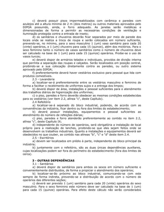 c) deverá possuir pisos impermeabilizados com cerâmica e paredes com
azulejos até a altura mínima de 2 m (dois metros) ou outros materiais aprovados pelo
DIPOA possuindo, ainda, o forro adequado. As janelas serão metálicas e
dimensionadas de forma a permitir as necessárias condições de ventilação e
iluminação protegida contra a entrada de inseto;
d) os sanitários e chuveiros deverão ficar separados por meio de parede dos
locais onde se realiza a troca de roupa e serão colocados em número suficiente,
prevendo-se, no mínimo, para o sexo masculino 1 (um) vaso sanitário para cada 20
(vinte) operários, e 1 (um) chuveiro para cada 15 (quinze), além dos mictórios. Para o
sexo feminino tanto o número de vasos sanitários como o número de chuveiros deve
ser calculado na base de 1 (um) para cada 15 (quinze) operários. Proibe-se o uso de
vasos turcos;
e) deverá dispor de armários telados e individuais, providos de divisão interna
que permita a separação das roupas e calçados. Serão localizados em posição central,
proibindo-se a sua colocação diretamente contra as paredes, ou outro sistema
aprovado pelo DIPOA;
f) preferentemente deverá haver vestiários exclusivo para pessoal que lida com
produtos comestíveis.
2.3 - Lavanderia
a) localizar-se-á preferentemente entre os vestiários masculino e feminino de
forma a facilitar o recebimento de uniformes sujos e a entrega dos limpos;
b) deverá dispor de área, instalações e pessoal suficientes para o atendimento
dos trabalhos diários de higienização dos uniformes;
c) o piso, paredes e forro deverão obedecer as mesmas condições estabelecidas
para os vestiários (ver item 2.2, alínea "c", deste Capítulo).
2.4 Refeitório
a) localizar-se-á separado do bloco industrial, podendo, de acordo com as
conveniências da indústria, ficar dentro ou fora dos limites do estabelecimento;
b) deverá possuir instalações, equipamentos e pessoal suficientes ao
atendimento do número de refeições diárias;
c) piso, paredes e forro atenderão preferentemente ao contido no item 2.2,
alínea "c", deste Capítulo IX;
d) independente do número de operários, será obrigatória a instalação de local
próprio para a realização de lanches, proibindo-se que eles sejam feitos onde se
desenvolvem os trabalhos industriais. Quanto a instalações e equipamentos deverá ser
obedecidos no que couber, ao contido nas alíneas "b", "c" e "d" deste item 2.4.
2.5 - Escritórios
a) devem ser localizados em prédio à parte, independente do bloco principal da
indústria;
b) juntamente com o refeitório, são as duas únicas dependências auxiliares,
cujas localizações podem ser fora do perímetro do estabelecimento (fora dos limites de
cerca).
3 - OUTRAS DEPENDÊNCIAS
3.1 - Sanitários
a) deverá dispor de sanitários para ambos os sexos em número suficiente e
convenientemente distribuídos, de forma a propiciar o atendimento dos operários;
b) localizar-se-ão próximo ao bloco industrial, comunicando-se com este
sempre de forma indireta, prevendo-se a distribuição de acordo com o número de
operários das diferentes seções;
c) deverá ser previsto 1 (um) sanitário para cada 20 (vinte) operários do sexo
masculino. Para o sexo feminino este número deve ser calculado na base de 1 (um)
para cada 15 (quinze) operárias. Para efeito deste cálculo não serão considerados
 