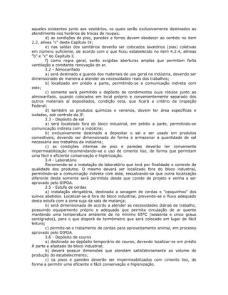 aqueles existentes junto aos vestiários, os quais serão exclusivamente destinados ao
atendimento nos horários de trocas de roupas;
d) as condições de piso, paredes e forros devem obedecer ao contido no item
2.2, alínea "c" deste Capítulo IX;
e) nas saídas dos sanitários deverão ser colocados lavatórios (pias) coletivas
em número suficiente, de acordo com o que ficou estabelecido no item 4.2.4, alíneas
"b" e "c" do Capítulo I;
f) como regra geral, serão exigidas aberturas amplas que permitam farta
ventilação e constante renovação do ar.
3.2 - Almoxarifado
a) será destinado a guarda dos materiais de uso geral na indústria, devendo ser
dimensionado de maneira a atender as necessidades reais dos trabalhos;
b) localizado em prédio a parte, permitindo-se a comunicação indireta com
este;
c) somente será permitido o depósito de condimentos ou/e rótulos junto ao
almoxarifado, quando colocados em local próprio e convenientemente separado dos
outros materiais aí depositados, condição esta, que ficará a critério da Inspeção
Federal;
d) também os produtos químicos e venenos, devem ter área específicas e
isoladas, sob controle da IF.
3.3 - Depósito de sal
a) será localizado fora do bloco industrial, em prédio a parte, permitindo-se
comunicação indireta com a indústria;
b) exclusivamente destinado a depositar o sal a ser usado em produtos
comestíveis, devendo ser dimensionado de forma a armazenar a quantidade de sal
necessária aos trabalhos da indústria;
c) as condições internas de piso e paredes deverão ter conveniente
impermeabilização recomendando-se o uso de cimento liso, de forma que permitam
uma fácil e eficiente conservação e higienização.
3.4 - Laboratório
Recomenda-se a instalação de laboratório que terá por finalidade o controle de
qualidade dos produtos. O mesmo deverá ser localizado fora do bloco industrial,
permitindo-se a comunicação indireta com este, ressalvando-se que outra localização
diferente desta somente será permitida desde que conste de projeto e venha a ser
aprovado pelo DIPOA.
3.5 - Estufa de cerdas
a) instalação obrigatória, destinada a secagem de cerdas e "casquinhos" dos
suínos abatidos. Localizar-se-á fora do bloco industrial, prevendo-se o fluxo adequado
desta estufa com a zona suja da sala de matança;
b) será dimensionada de acordo a atender as necessidades diárias de trabalho,
possuindo equipamento próprio e adequado que permita circulação de ar quente
mantendo uma temperatura ambiente de no mínimo 65ºC (sessenta e cinco graus
centígrados), para o que disporá de termômetro que será colocado em lugar de fácil
leitura;
c) permite-se o tratamento de cerdas para aproveitamento animal, em processo
aprovado pelo DIPOA.
3.6 - Depósito de couros
a) destinada ao depósito temporário de couros, devendo localizar-se em prédio
À parte e afastado do bloco industrial;
b) deverá possuir dimensões que atendam satisfatoriamente ao volume de
produção do estabelecimento;
c) os pisos e paredes deverão ser impermeabilizados com cimento liso, de
forma a permitir uma eficiente e fácil conservação e higienização.
 