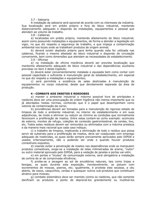 3.7 - Saboaria
A instalação da saboaria será opcional de acordo com os interesses da indústria.
Sua localização será em prédio próprio e fora do bloco industrial, mantendo
distanciamento adequado e dispondo de instalações, equipamentos e pessoal que
atendam ao volume de trabalho.
3.8 - Caldeiras
a) localizadas em prédio próprio, mantendo afastamento do bloco industrial,
assim como possuindo instalações e equipamentos, de forma a atender a legislação em
vigor, no que diz respeito a segurança de trabalho, e que impeça a contaminação
ambiental nos locais onde se trabalham produtos de origem animal;
b) deverá existir depósito próprio para lenha quando esta for utilizada nas
caldeiras, ficando o mesmo afastado do bloco industrial e dispondo de circulação
conveniente, bem como dimensões que atendam as necessidades do estabelecimento.
3.9 - Oficinas
a) na instalação de oficina mecânica deverá ser prevista localização que
mantenha afastamento adequado do bloco industrial e das dependências auxiliares
previstas no item 2 deste Capítulo;
b) deverá estar convenientemente instalada e equipada bem como contar com
pessoal capacitado e suficiente à manutenção geral do estabelecimento, em especial
no que diz respeito a instalações e equipamentos;
c) será permitida a existência de salas destinadas à manutenção de
equipamentos no corpo industrial, desde que devidamente separada da área de
produção.
4 - COMBATE AOS INSETOS E ROEDORES
a) manter o ambiente industrial o máximo possível livre de artrópodes e
roedores deve ser uma preocupação de ordem higiênica não menos importante que os
já abordados nestas normas, conhecido que é o papel que desempenham como
vetores da contaminação da carne;
b) providências devem ser tomadas para a manutenção de rigoroso estado de
limpeza de todo o ambiente industrial, no interior do estabelecimento e em suas
adjacências, de modo a eliminar ou reduzir ao mínimo as condições que normalmente
favorecem a proliferação de insetos. Entre estas contam-se como exemplo: acúmulos
de esterco, montes de refugo, coleções de conteúdo gastrointestinal, de cerdas, lixo,
etc. Todos estes resíduos devem ser removidos ou eliminados com a máxima presteza
e da maneira mais racional que cada caso indique;
c) o trabalho de limpeza, implicando a eliminação de todo o resíduo que possa
servir de substrato para a proliferação de insetos, deve ser coadjuvado com emprego
adequado de inseticidas, os quais serão sempre previamente aprovados pelo DIPOA e
usados criteriosamente, não o podendo ser onde e quando houver produtos
comestíveis expostos;
d) visando evitar a penetração de insetos nas dependências onde se manipulam
produtos comestíveis, exige-se a instalação de telas milimetradas de arame, "nylon"
ou outro material aprovado pelo DIPOA, para a vedação de janelas e portas vai-vém;
e) em portas e "óculos" de comunicação externa, será obrigatória a instalação
de cortina de ar de comprovada eficiência;
f) proibe-se a secagem ao sol de envoltórios naturais, tais como tripas e
bexigas, os quais durante esta exposição, inevitavelmente, se poluem com
excrementos de moscas, poeiras, etc; igualmente, é proibida esta secasse, a céu
aberto, de ossos, casquinhos, cerdas e quaisquer outros sub-produtos que constituam
atrativo para moscas;
g) combate sistemático deve ser mantido contra os roedores, que não somente
danificam os produtos a ponto de depreciá-los grandemente ou inutilizá-los
 