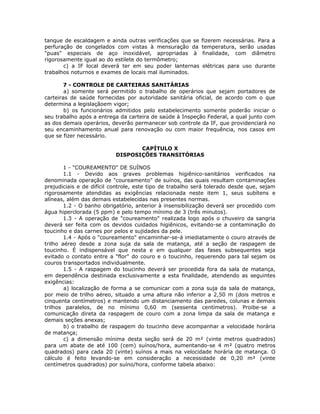 tanque de escaldagem e ainda outras verificações que se fizerem necessárias. Para a
perfuração de congelados com vistas à mensuração da temperatura, serão usadas
"puas" especiais de aço inoxidável, apropriadas à finalidade, com diâmetro
rigorosamente igual ao do estilete do termômetro;
c) a IF local deverá ter em seu poder lanternas elétricas para uso durante
trabalhos noturnos e exames de locais mal iluminados.
7 - CONTROLE DE CARTEIRAS SANITÁRIAS
a) somente será permitido o trabalho de operários que sejam portadores de
carteiras de saúde fornecidas por autoridade sanitária oficial, de acordo com o que
determina a legislaçãoem vigor;
b) os funcionários admitidos pelo estabelecimento somente poderão iniciar o
seu trabalho após a entrega da carteira de saúde à Inspeção Federal, a qual junto com
as dos demais operários, deverão permanecer sob controle da IF, que providenciará no
seu encaminhamento anual para renovação ou com maior frequência, nos casos em
que se fizer necessário.
CAPÍTULO X
DISPOSIÇÕES TRANSITÓRIAS
1 - "COUREAMENTO" DE SUÍNOS
1.1 - Devido aos graves problemas higiênico-sanitários verificados na
denominada operação de "coureamento" de suínos, das quais resultam contaminações
prejudiciais e de difícil controle, este tipo de trabalho será tolerado desde que, sejam
rigorosamente atendidas as exigências relacionada neste item 1, seus subítens e
alíneas, além das demais estabelecidas nas presentes normas.
1.2 - O banho obrigatório, anterior à insensibilização deverá ser procedido com
água hiperclorada (5 ppm) e pelo tempo mínimo de 3 (três minutos).
1.3 - A operação de "coureamento" realizada logo após o chuveiro da sangria
deverá ser feita com os devidos cuidados higiênicos, evitando-se a contaminação do
toucinho e das carnes por pelos e sujidades da pele.
1.4 - Após o "coureamento" encaminhar-se-á imediatamente o couro através de
trilho aéreo desde a zona suja da sala de matança, até a seção de raspagem de
toucinho. É indispensável que nesta e em qualquer das fases subsequentes seja
evitado o contato entre a "flor" do couro e o toucinho, requerendo para tal sejam os
couros transportados individualmente.
1.5 - A raspagem do toucinho deverá ser procedida fora da sala de matança,
em dependência destinada exclusivamente a esta finalidade, atendendo as seguintes
exigências:
a) localização de forma a se comunicar com a zona suja da sala de matança,
por meio de trilho aéreo, situado a uma altura não inferior a 2,50 m (dois metros e
cinquenta centímetros) e mantendo um distanciamento das paredes, colunas e demais
trilhos paralelos, de no mínimo 0,60 m (sessenta centímetros). Proibe-se a
comunicação direta da raspagem de couro com a zona limpa da sala de matança e
demais seções anexas;
b) o trabalho de raspagem do toucinho deve acompanhar a velocidade horária
de matança;
c) a dimensão mínima desta seção será de 20 m² (vinte metros quadrados)
para um abate de até 100 (cem) suínos/hora, aumentando-se 4 m² (quatro metros
quadrados) para cada 20 (vinte) suínos a mais na velocidade horária de matança. O
cálculo é feito levando-se em consideração a necessidade de 0,20 m² (vinte
centímetros quadrados) por suíno/hora, conforme tabela abaixo:
 