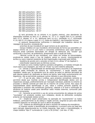 Até 100 suínos/hora - 20m²
Até 120 suínos/hora - 24 m²
Até 140 suínos/hora - 28 m²
Até 160 suínos/hora - 32 m²
Até 180 suínos/hora - 36 m²
Até 200 suínos/hora - 40 m²
Até 220 suínos/hora - 44 m²
Até 240 suínos/hora - 48 m²
Até 260 suínos/hora - 52 m²
Até 280 suínos/hora - 56 m²
Até 300 suínos/hora - 60 m²
d) terá pé-direito de no mínimo 4 m (quatro metros), piso atendendo às
disposições contidas no item 4.1.3, alíneas "a", "b" e "c", esgoto item 4.1.4, paredes
item 4.1.5, alíneas "a" e "b", aberturas item 4.1.6.2, ventilação 4.1.7, iluminação
4.1.8, teto 4.1.9 e água e vapor 4.1.11, todos do Capítulo I, das presentes normas;
e) possuirá equipamentos suficientes à realização dos trabalhos diários de
raspagem de toucinho, constando de:
- pranchas de aço inoxidável em igual número ao de operários;
- tanque metálico em aço inoxidável, dimensionado de forma que possibilite um
espaço mínimo de 1,5 m (um metro e concoenta centímetros) para cada operário.
Possuirá ainda suficiente declividade em direção às aberturas dos "chutes" que
conduzirão o toucinho, de preferência, diretamente para a seção de fusão;
- lâminas curvas de aço inoxidável, com cabos em ambas as extremidades,
proibindo-se nestes casos o uso de madeira, panos ou couros, recomendando-se
acrílico ou outro material resistente de fácil higienização e aprovado pelo DIPOA;
- lavatória de acordo com o previsto no item 4.2.4, alínea "d" do Capítulo I;
- esterilizador especial para as lâminas curvas;
f) impõe-se como medida higiênico-sanitária obrigatória, a imediata remoção do
couro após a sua raspagem, por meio de "chute" ou outro sistema adequado.
1.6 - Devido a impossibilidade de identificação entre o toucinho e as respectivas
carcaças pelas limitações do sistema de "coureamento", o tecido adiposo pela
raspagem, desde que, se apresente livre de restos de pelos ou detritos derivados da
pele apenas poderá ser destinado ao fabrico de banha, pela fusão exclusivamente em
digestores, não se permitindo quaisquer outros métodos e usos diferentes deste.
1.7 - O uso de pés, rabos e orelhas, para produtos comestíveis somente se
permitirá desde que mantida correta e indispensável identificação destes com as
respectivas carcaças, preferentemente por marcação individual, podendo no entanto se
proceder o referido controle por lotes de no máximo 20 (vinte) suínos. Nos casos de
impossibilidade desta identificação os pés, rabos e orelhas somente poderão ser
destinados a produtos não comestíveis (graxaria), cabendo a IF local a verificação da
eficiência do sistema usado para identificar estes miúdos externos, concluindo pelo
destino conveniente.
1.8 - Somente se permitirá o uso de carnes provenientes de cabeças de suínos
"coureados" em produtos cozidos ou/e enlatados, devido às deficientes condições
próprias de manipulação destas carnes.
1.9 - Impõe-se sejam preservados na operação de "coureamento" os nodos
linfáticos, particularmente os da cabeça e região cervical, exigindo-se para este efeito
cuidados especiais na remoção do couro à altura da papada.
1.10 - Sistema de identificação de lotes e animais de matança de emergência
a) Visando manter a identificação de procedência, o primeiro suíno de cada lote
será marcado dependurando-se na orelha esquerda, logo após a insensibilização, a
chapa metálica "tipo 5" numerada de 1 (um) a 30 (trinta) - (ver des. nº 38);
 