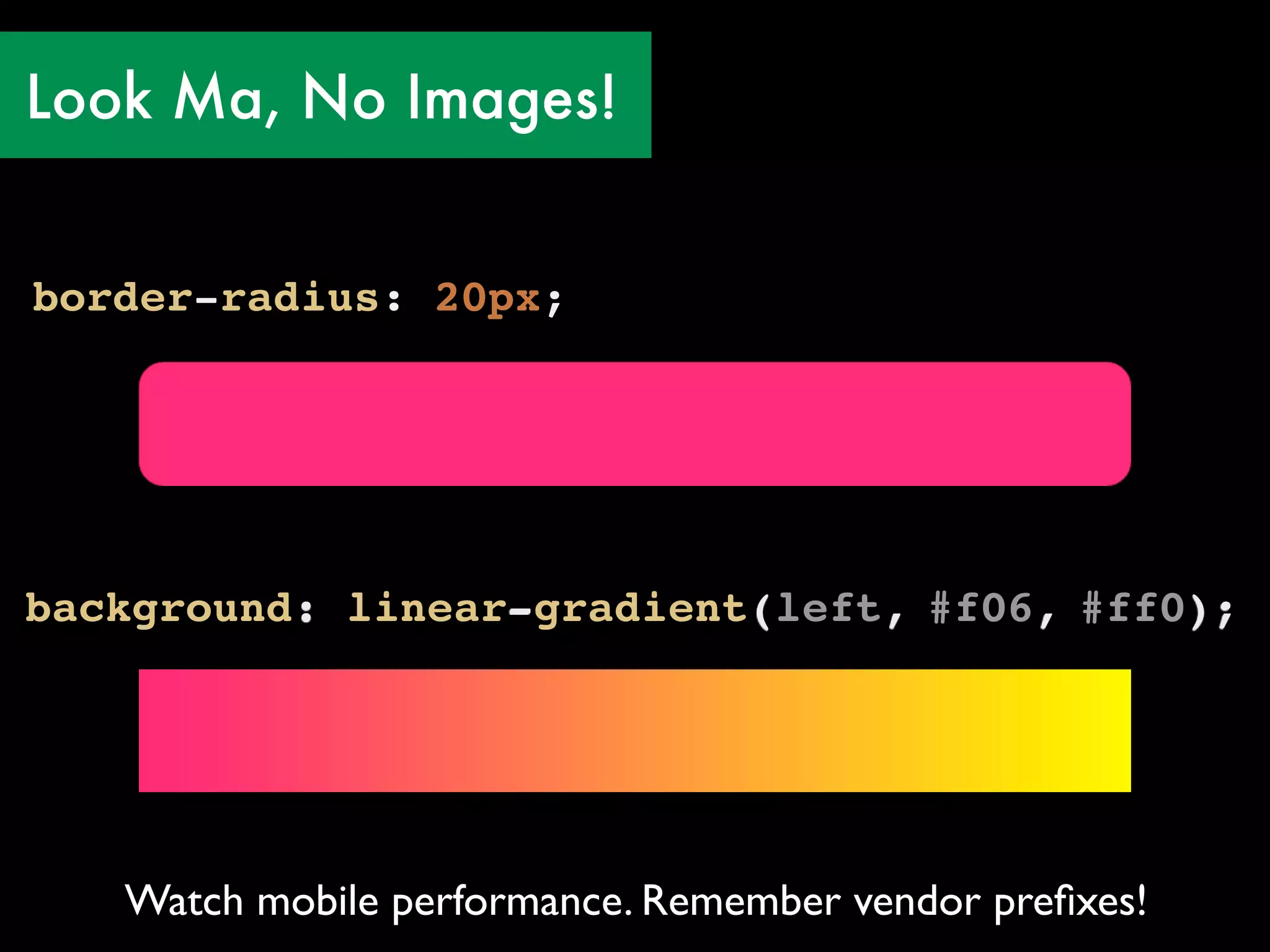 Look Ma, No Images!


border-radius: 20px;




background: linear-gradient(left, #f06, #ff0);




   Watch mobile performance. Remember vendor preﬁxes!
 