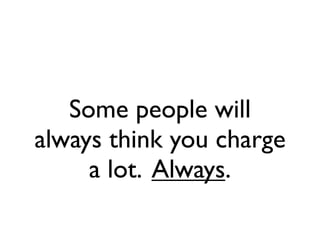 Some people will
always think you charge
     a lot. Always.
 