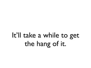 It’ll take a while to get
       the hang of it.
 