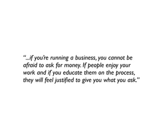 “...if you’re running a business, you cannot be
afraid to ask for money. If people enjoy your
work and if you educate them on the process,
they will feel justiﬁed to give you what you ask.”
 