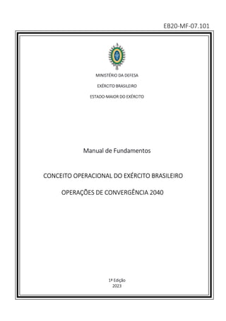 EB20-MF-07.101
MINISTÉRIO DA DEFESA
EXÉRCITO BRASILEIRO
ESTADO-MAIOR DO EXÉRCITO
Manual de Fundamentos
CONCEITO OPERACIONAL DO EXÉRCITO BRASILEIRO
OPERAÇÕES DE CONVERGÊNCIA 2040
1ª Edição
2023
 