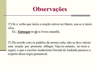 Observações
1ª) Se o verbo que inicia a oração estiver no futuro, usa-se a mesó-
clise.
Ex.: Entregar-te-ei os livros amanhã.
2ª) De acordo com os padrões da norma culta, não se deve iniciar
uma oração por pronome oblíquo. Veja no entanto, no texto a
seguir, o que o escritor modernista Oswald de Andrade pensava a
respeito dessa regra gramatical.
 