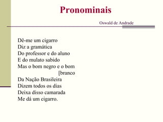 Pronominais
Oswald de Andrade
Dê-me um cigarro
Diz a gramática
Do professor e do aluno
E do mulato sabido
Mas o bom negro e o bom
[branco
Da Nação Brasileira
Dizem todos os dias
Deixa disso camarada
Me dá um cigarro.
 