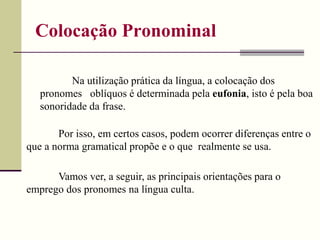 Colocação Pronominal
Na utilização prática da língua, a colocação dos
pronomes oblíquos é determinada pela eufonia, isto é pela boa
sonoridade da frase.
Por isso, em certos casos, podem ocorrer diferenças entre o
que a norma gramatical propõe e o que realmente se usa.
Vamos ver, a seguir, as principais orientações para o
emprego dos pronomes na língua culta.
 