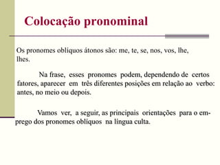 Colocação pronominal
Vamos ver, a seguir, as principais orientações para o em-
prego dos pronomes oblíquos na língua culta.
Os pronomes oblíquos átonos são: me, te, se, nos, vos, lhe,
lhes.
Na frase, esses pronomes podem, dependendo de certos
fatores, aparecer em três diferentes posições em relação ao verbo:
antes, no meio ou depois.
 