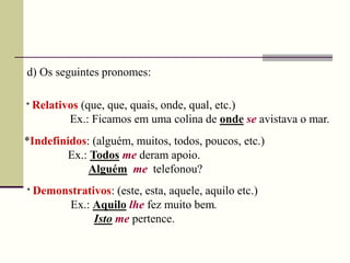 d) Os seguintes pronomes:
* Relativos (que, que, quais, onde, qual, etc.)
Ex.: Ficamos em uma colina de onde se avistava o mar.
*Indefinidos: (alguém, muitos, todos, poucos, etc.)
Ex.: Todos me deram apoio.
Alguém me telefonou?
* Demonstrativos: (este, esta, aquele, aquilo etc.)
Ex.: Aquilo lhe fez muito bem.
Isto me pertence.
 