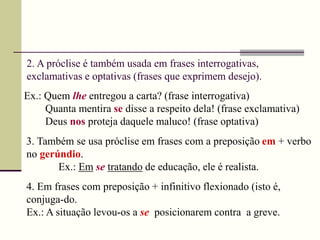 2. A próclise é também usada em frases interrogativas,
exclamativas e optativas (frases que exprimem desejo).
Ex.: Quem lhe entregou a carta? (frase interrogativa)
Quanta mentira se disse a respeito dela! (frase exclamativa)
Deus nos proteja daquele maluco! (frase optativa)
3. Também se usa próclise em frases com a preposição em + verbo
no gerúndio.
Ex.: Em se tratando de educação, ele é realista.
4. Em frases com preposição + infinitivo flexionado (isto é,
conjuga-do.
Ex.: A situação levou-os a se posicionarem contra a greve.
 