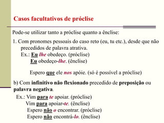 Pode-se utilizar tanto a próclise quanto a ênclise:
Casos facultativos de próclise
1. Com pronomes pessoais do caso reto (eu, tu etc.), desde que não
precedidos de palavra atrativa.
Ex.: Eu lhe obedeço. (próclise)
Eu obedeço-lhe. (ênclise)
Espero que ele nos apóie. (só é possível a próclise)
b) Com infinitivo não flexionado precedido de preposição ou
palavra negativa.
Ex.: Vim para te apoiar. (próclise)
Vim para apoiar-te. (ênclise)
Espero não o encontrar. (próclise)
Espero não encontrá-lo. (ênclise)
 