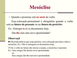 Mesóclise
 Quando o pronome está no meio do verbo.
Ex.: Entregar-te-ei os documentos hoje.
Essa colocação pronominal é obrigatória quando o verbo
está no futuro do presente ou no futuro do pretérito.
Dar-lhe-iam uma nova oportunidade?
Observaçã
o:
1ª) Havendo palavra que exija próclise, essa colocação prevalece sobre a
mesóclise. Ex.: Não te entregarei os documentos hoje.
2ª) Se o verbo no futuro não iniciar a oração, a mesóclise é opcional.
Ex.: Seus amigos lhe dariam nova oportunidade.
ou
Seus amigos dar-lhe-iam nova oportunidade.
 
