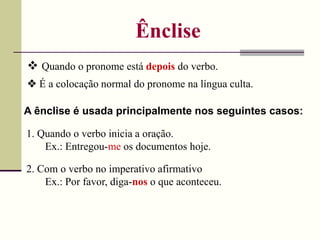 Ênclise
 Quando o pronome está depois do verbo.
A ênclise é usada principalmente nos seguintes casos:
1. Quando o verbo inicia a oração.
Ex.: Entregou-me os documentos hoje.
2. Com o verbo no imperativo afirmativo
Ex.: Por favor, diga-nos o que aconteceu.
 É a colocação normal do pronome na língua culta.
 