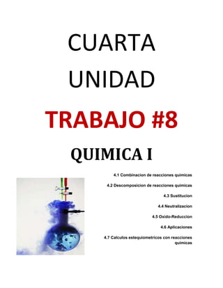 CUARTA
 UNIDAD
TRABAJO #8
 QUIMICA I
        4.1 Combinacion de reacciones quimicas

     4.2 Descomposicion de reacciones quimicas

                                 4.3 Sustitucion

                              4.4 Neutralizacion

                            4.5 Oxido-Reduccion

                                4.6 Aplicaciones

    4.7 Calculos estequiometricos con reacciones
                                        quimicas
 