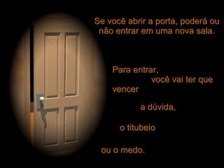 Se você abrir a porta, poderá ou não entrar em uma nova sala. Para entrar,  você vai ter que vencer ou o medo. o titubeio a dúvida, 