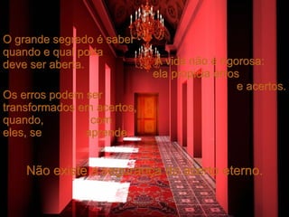 O grande segredo é saber quando e qual porta  deve ser aberta. A vida não é rigorosa:  ela propicia erros  e acertos. Os erros podem ser transformados em acertos, quando,  com eles, se  aprende. Não existe a segurança do acerto eterno. 