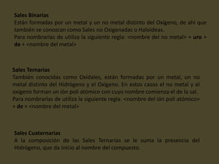 Sales Binarias
Están formadas por un metal y un no metal distinto del Oxígeno, de ahí que
también se conozcan como Sales no Oxigenadas o Haloideas.
Para nombrarlas de utiliza la siguiente regla: <nombre del no metal> + uro +
de + <nombre del metal>
Sales Ternarias
También conocidas como Oxídales, están formadas por un metal, un no
metal distinto del Hidrógeno y el Oxígeno. En estos casos el no metal y el
oxígeno forman un ión poli atómico con cuyo nombre comienza el de la sal.
Para nombrarlas de utiliza la siguiente regla: <nombre del ión poli atómico>
+ de + <nombre del metal>
Sales Cuaternarias
A la composición de las Sales Ternarias se le suma la presencia del
Hidrógeno, que da inicio al nombre del compuesto.
 
