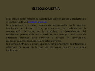 ESTEQUIOMETRÍA
Es el cálculo de las relaciones cuantitativas entre reactivos y productos en
el transcurso de una reacción química.
La estequiometria es una herramienta indispensable en la química.
Problemas tan diversos como, por ejemplo, la medición de la
concentración de ozono en la atmósfera, la determinación del
rendimiento potencial de oro a partir de una mina y la evaluación de
diferentes procesos para convertir el carbón en combustibles
gaseosos, comprenden aspectos de estequiometria.
La estequiometria es la ciencia que mide las proporciones cuantitativas o
relaciones de masa en la que los elementos químicos que están
implicados.
 