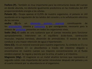 Fosforo (P).- También es muy importante para las estructuras óseas del cuerpo
en donde abunda, no obstante igualmente predomina en las moléculas del ATP
proporcionándole energía a las células.
Potasio (K).- Ocupa apenas el 0,25% de nuestro organismo, el potasio es útil
ayudando en la regulación de los latidos del corazón y a la señalización eléctrica
de los nervios.
azufre (S).-Es un elemento químico esencial constituyente de
los aminoácidos cisteína y metionina y, por consiguiente, necesario para la
síntesis de proteínas presentes en todos los organismos vivos.
Sodio (Na).-El sodio es una sustancia que el cuerpo necesita para funcionar
apropiadamente. Interviene en el equilibrio ácido-base, contracción
muscular, impulso nervioso, absorción de aminoácidos. El exceso de socio
conduce a una mayor retención de agua e hipertensión.
Cloro (Cl).- Es un mineral esencial para nuestro organismo. Su símbolo es Cl y su
número atómico 17. Lo absorbemos a través del intestino delgado y
encontramos en nuestro cuerpo sus mayores concentraciones en el fluido
cerebro-espinal. Se regula y excreta por la orina, el sudor y el intestino.
Magnesio (Mg).- El magnesio es un metal alcalino terroso que representa el
segundo catión más importante del sector intracelular después del potasio y es
el cuarto mineral por su abundancia en el organismo.
 