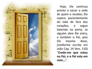 Hoje, Ele continua
pronto a saciar a sede
de quem o receber, Ele
espera pacientemente
do lado de fora dos
corações, e segue
batendo na porta, se
alguém abre Ele entra,
e também o Pai, pois
Ele mesmo disse,
(conforme escrito em
João Cap. 14 Vers. 110)
“Crede-me que estou
no Pai, e o Pai esta em
mim...”.
 