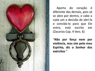 Aporta do coração é
diferente das demais, pois só
se abre por dentro, e cabe a
cada um a decisão de abri-la
e convida-lo para que Ele
entre, está escrito em
(Zacarias Cap. 4 Vers. 6)
“Não por força nem por
violência, mas sim pelo meu
Espírito, diz o Senhor dos
exércitos ”
 