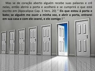 Mas se de coração aberto alguém recebe suas palavras e crê
nelas, então abrirá a porta e acolherá e se cumprirá o que está
escrito em (Apocalipse Cap. 3 Vers. 20) “ Eis que estou á porta e
bato; se alguém me ouvir a minha voz, e abrir a porta, entrarei
em sua casa e com ele cearei, e ele comigo ! ”
 