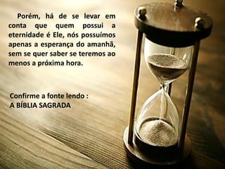 Porém, há de se levar em
conta que quem possui a
eternidade é Ele, nós possuímos
apenas a esperança do amanhã,
sem se quer saber se teremos ao
menos a próxima hora.
Confirme a fonte lendo :
A BÍBLIA SAGRADA
 