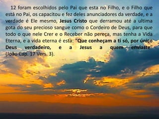 12 foram escolhidos pelo Pai que esta no Filho, e o Filho que
está no Pai, os capacitou e fez deles anunciadores da verdade, e a
verdade é Ele mesmo, Jesus Cristo que derramou até a ultima
gota do seu precioso sangue como o Cordeiro de Deus, para que
todo o que nele Crer e o Receber não pereça, mas tenha a Vida
Eterna, e a vida eterna é esta: “Que conheçam a ti só, por único
Deus verdadeiro, e a Jesus a quem enviaste”
(João Cap. 17 Vers. 3).
 