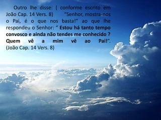 Outro lhe disse: ( conforme escrito em
João Cap. 14 Vers. 8) “Senhor, mostra-nos
o Pai, é o que nos basta!” ao que lhe
respondeu o Senhor: “ Estou há tanto tempo
convosco e ainda não tendes me conhecido ?
Quem vê a mim vê ao Pai!”.
(João Cap. 14 Vers. 8)
 